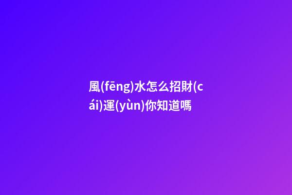 風(fēng)水怎么招財(cái)運(yùn)你知道嗎?