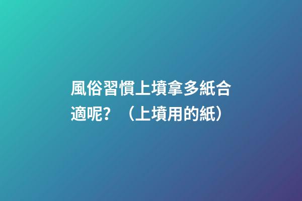 風俗習慣上墳拿多紙合適呢？（上墳用的紙）