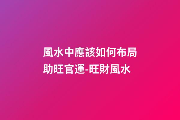 風水中應該如何布局助旺官運-旺財風水