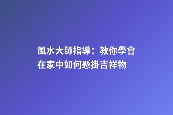 風水大師指導：教你學會在家中如何懸掛吉祥物