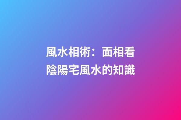 風水相術：面相看陰陽宅風水的知識