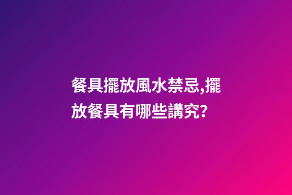 餐具擺放風水禁忌,擺放餐具有哪些講究？