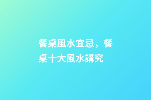 餐桌風水宜忌，餐桌十大風水講究