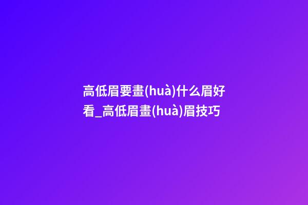 高低眉要畫(huà)什么眉好看_高低眉畫(huà)眉技巧