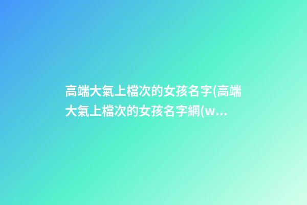 高端大氣上檔次的女孩名字(高端大氣上檔次的女孩名字網(wǎng)名)