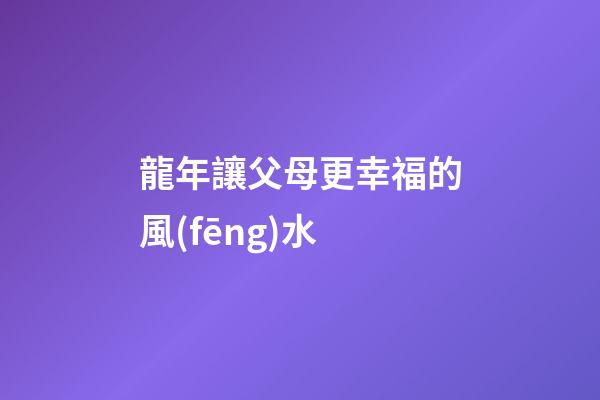 龍年讓父母更幸福的風(fēng)水